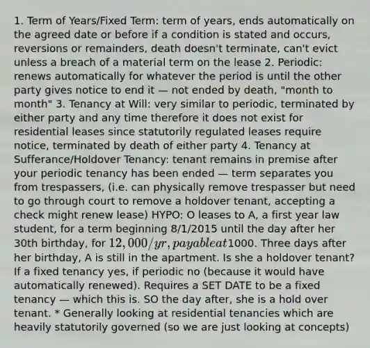 1. Term of Years/Fixed Term: term of years, ends automatically on the agreed date or before if a condition is stated and occurs, reversions or remainders, death doesn't terminate, can't evict unless a breach of a material term on the lease 2. Periodic: renews automatically for whatever the period is until the other party gives notice to end it — not ended by death, "month to month" 3. Tenancy at Will: very similar to periodic, terminated by either party and any time therefore it does not exist for residential leases since statutorily regulated leases require notice, terminated by death of either party 4. Tenancy at Sufferance/Holdover Tenancy: tenant remains in premise after your periodic tenancy has been ended — term separates you from trespassers, (i.e. can physically remove trespasser but need to go through court to remove a holdover tenant, accepting a check might renew lease) HYPO: O leases to A, a first year law student, for a term beginning 8/1/2015 until the day after her 30th birthday, for 12,000/yr, payable at1000. Three days after her birthday, A is still in the apartment. Is she a holdover tenant? If a fixed tenancy yes, if periodic no (because it would have automatically renewed). Requires a SET DATE to be a fixed tenancy — which this is. SO the day after, she is a hold over tenant. * Generally looking at residential tenancies which are heavily statutorily governed (so we are just looking at concepts)