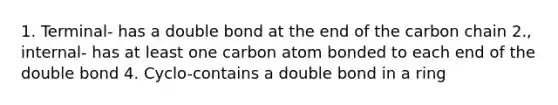 1. Terminal- has a double bond at the end of the carbon chain 2., internal- has at least one carbon atom bonded to each end of the double bond 4. Cyclo-contains a double bond in a ring