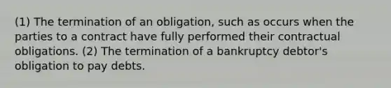 (1) The termination of an obligation, such as occurs when the parties to a contract have fully performed their contractual obligations. (2) The termination of a bankruptcy debtor's obligation to pay debts.