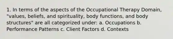 1. In terms of the aspects of the Occupational Therapy Domain, "values, beliefs, and spirituality, body functions, and body structures" are all categorized under: a. Occupations b. Performance Patterns c. Client Factors d. Contexts