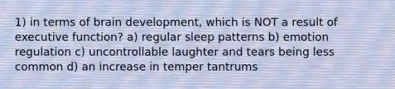 1) in terms of brain development, which is NOT a result of executive function? a) regular sleep patterns b) emotion regulation c) uncontrollable laughter and tears being less common d) an increase in temper tantrums