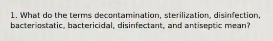 1. What do the terms decontamination, sterilization, disinfection, bacteriostatic, bactericidal, disinfectant, and antiseptic mean?