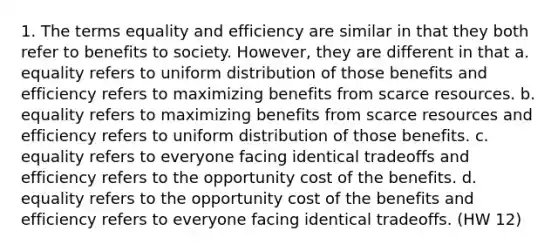 1. The terms equality and efficiency are similar in that they both refer to benefits to society. However, they are different in that a. equality refers to uniform distribution of those benefits and efficiency refers to maximizing benefits from scarce resources. b. equality refers to maximizing benefits from scarce resources and efficiency refers to uniform distribution of those benefits. c. equality refers to everyone facing identical tradeoffs and efficiency refers to the opportunity cost of the benefits. d. equality refers to the opportunity cost of the benefits and efficiency refers to everyone facing identical tradeoffs. (HW 12)