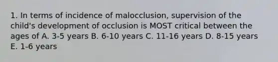 1. In terms of incidence of malocclusion, supervision of the child's development of occlusion is MOST critical between the ages of A. 3-5 years B. 6-10 years C. 11-16 years D. 8-15 years E. 1-6 years