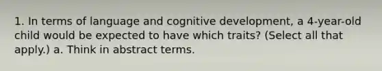 1. In terms of language and cognitive development, a 4-year-old child would be expected to have which traits? (Select all that apply.) a. Think in abstract terms.