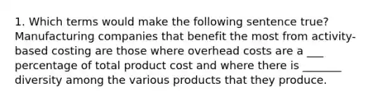 1. Which terms would make the following sentence true? Manufacturing companies that benefit the most from activity-based costing are those where overhead costs are a ___ percentage of total product cost and where there is _______ diversity among the various products that they produce.