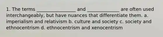 1. The terms _________________ and ______________ are often used interchangeably, but have nuances that differentiate them. a. imperialism and relativism b. culture and society c. society and ethnocentrism d. ethnocentrism and xenocentrism