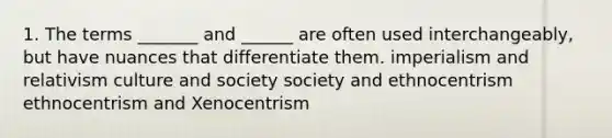 1. The terms _______ and ______ are often used interchangeably, but have nuances that differentiate them. imperialism and relativism culture and society society and ethnocentrism ethnocentrism and Xenocentrism