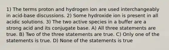 1) The terms proton and hydrogen ion are used interchangeably in acid-base discussions. 2) Some hydroxide ion is present in all acidic solutions. 3) The two active species in a buffer are a strong acid and its conjugate base. A) All three statements are true. B) Two of the three statements are true. C) Only one of the statements is true. D) None of the statements is true