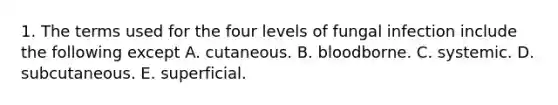 1. The terms used for the four levels of fungal infection include the following except A. cutaneous. B. bloodborne. C. systemic. D. subcutaneous. E. superficial.