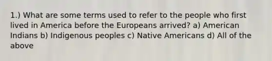 1.) What are some terms used to refer to the people who first lived in America before the Europeans arrived? a) American Indians b) Indigenous peoples c) Native Americans d) All of the above