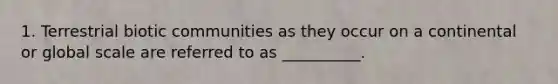 1. Terrestrial biotic communities as they occur on a continental or global scale are referred to as __________.