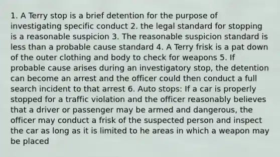 1. A Terry stop is a brief detention for the purpose of investigating specific conduct 2. the legal standard for stopping is a reasonable suspicion 3. The reasonable suspicion standard is less than a probable cause standard 4. A Terry frisk is a pat down of the outer clothing and body to check for weapons 5. If probable cause arises during an investigatory stop, the detention can become an arrest and the officer could then conduct a full search incident to that arrest 6. Auto stops: If a car is properly stopped for a traffic violation and the officer reasonably believes that a driver or passenger may be armed and dangerous, the officer may conduct a frisk of the suspected person and inspect the car as long as it is limited to he areas in which a weapon may be placed