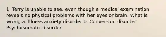 1. Terry is unable to see, even though a medical examination reveals no physical problems with her eyes or brain. What is wrong a. Illness anxiety disorder b. Conversion disorder Psychosomatic disorder