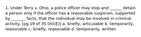 1. Under Terry v. Ohio, a police officer may stop and ______ detain a person only if the officer has a reasonable suspicion, supported by _______ facts, that the individual may be involved in criminal activity. [pg.19 of 35 (III)(E)] a. briefly, articulable b. temporarily, reasonable c. briefly, reasonable d. temporarily, written