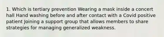 1. Which is tertiary prevention Wearing a mask inside a concert hall Hand washing before and after contact with a Covid positive patient Joining a support group that allows members to share strategies for managing generalized weakness.