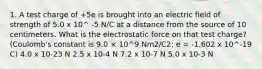 1. A test charge of +5e is brought into an electric field of strength of 5.0 x 10^ -5 N/C at a distance from the source of 10 centimeters. What is the electrostatic force on that test charge? (Coulomb's constant is 9.0 × 10^9 Nm2/C2; e = -1.602 x 10^-19 C) 4.0 x 10-23 N 2.5 x 10-4 N 7.2 x 10-7 N 5.0 x 10-3 N