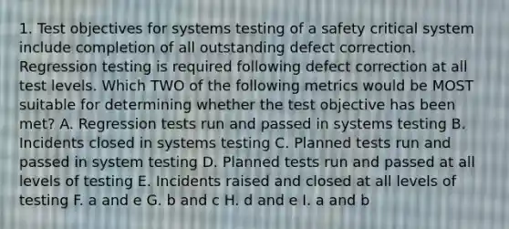 1. Test objectives for systems testing of a safety critical system include completion of all outstanding defect correction. Regression testing is required following defect correction at all test levels. Which TWO of the following metrics would be MOST suitable for determining whether the test objective has been met? A. Regression tests run and passed in systems testing B. Incidents closed in systems testing C. Planned tests run and passed in system testing D. Planned tests run and passed at all levels of testing E. Incidents raised and closed at all levels of testing F. a and e G. b and c H. d and e I. a and b