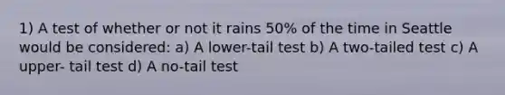 1) A test of whether or not it rains 50% of the time in Seattle would be considered: a) A lower-tail test b) A two-tailed test c) A upper- tail test d) A no-tail test