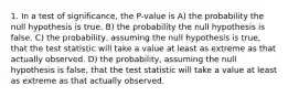 1. In a test of significance, the P-value is A) the probability the null hypothesis is true. B) the probability the null hypothesis is false. C) the probability, assuming the null hypothesis is true, that the test statistic will take a value at least as extreme as that actually observed. D) the probability, assuming the null hypothesis is false, that the test statistic will take a value at least as extreme as that actually observed.