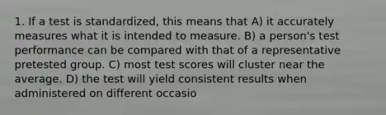 1. If a test is standardized, this means that A) it accurately measures what it is intended to measure. B) a person's test performance can be compared with that of a representative pretested group. C) most test scores will cluster near the average. D) the test will yield consistent results when administered on different occasio