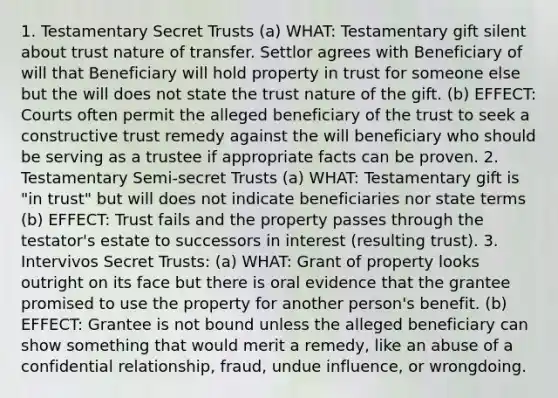 1. Testamentary Secret Trusts (a) WHAT: Testamentary gift silent about trust nature of transfer. Settlor agrees with Beneficiary of will that Beneficiary will hold property in trust for someone else but the will does not state the trust nature of the gift. (b) EFFECT: Courts often permit the alleged beneficiary of the trust to seek a constructive trust remedy against the will beneficiary who should be serving as a trustee if appropriate facts can be proven. 2. Testamentary Semi-secret Trusts (a) WHAT: Testamentary gift is "in trust" but will does not indicate beneficiaries nor state terms (b) EFFECT: Trust fails and the property passes through the testator's estate to successors in interest (resulting trust). 3. Intervivos Secret Trusts: (a) WHAT: Grant of property looks outright on its face but there is oral evidence that the grantee promised to use the property for another person's benefit. (b) EFFECT: Grantee is not bound unless the alleged beneficiary can show something that would merit a remedy, like an abuse of a confidential relationship, fraud, undue influence, or wrongdoing.