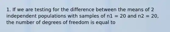 1. If we are testing for the difference between the means of 2 independent populations with samples of n1 = 20 and n2 = 20, the number of degrees of freedom is equal to