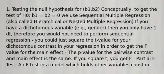 1. Testing the null hypothesis for (b1,b2) Conceptually, to get the test of H0: b1 = b2 = 0 we use Sequential Multiple Regression (also called Hierarchical or Nested Multiple Regression) If you have a dichotomous variable (e.g., gender) then you only have 1 df, therefore you would not need to perform sequential regression - you could just square the t-value for your dichotomous contrast in your regression in order to get the F value for the main effect - The p-value for the pairwise contrast and main effect is the same. If you square t, you get F - Partial F-Test: An F test in a model which holds other variables constant