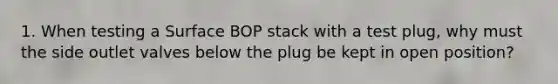 1. When testing a Surface BOP stack with a test plug, why must the side outlet valves below the plug be kept in open position?