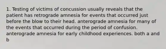 1. Testing of victims of concussion usually reveals that the patient has retrograde amnesia for events that occurred just before the blow to their head. anterograde amnesia for many of the events that occurred during the period of confusion. anterograde amnesia for early childhood experiences. both a and b