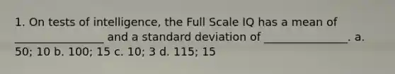 1. On tests of intelligence, the Full Scale IQ has a mean of ________________ and a <a href='https://www.questionai.com/knowledge/kqGUr1Cldy-standard-deviation' class='anchor-knowledge'>standard deviation</a> of _______________. a. 50; 10 b. 100; 15 c. 10; 3 d. 115; 15