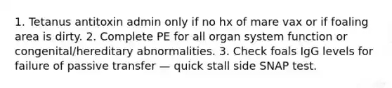 1. Tetanus antitoxin admin only if no hx of mare vax or if foaling area is dirty. 2. Complete PE for all organ system function or congenital/hereditary abnormalities. 3. Check foals IgG levels for failure of passive transfer — quick stall side SNAP test.