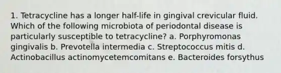 1. Tetracycline has a longer half-life in gingival crevicular fluid. Which of the following microbiota of periodontal disease is particularly susceptible to tetracycline? a. Porphyromonas gingivalis b. Prevotella intermedia c. Streptococcus mitis d. Actinobacillus actinomycetemcomitans e. Bacteroides forsythus