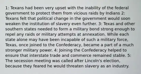 1: Texans had been very upset with the inability of the federal government to protect them from vicious raids by Indians 2: Texans felt that political change in the government would soon weaken the institution of slavery even further. 3: Texas and other southern states needed to form a military bond strong enough to repel any raids or military attempts at annexation. While each state alone may have been incapable of such a military force, Texas, once joined to the Confederacy, became a part of a much stronger military power. 4: Joining the Confederacy helped to ensure that interstate trade and commerce remained stable. 5: The secession meeting was called after Lincoln's election, because they feared he would threaten slavery as an industry.