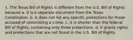 1. The Texas Bill of Rights is different from the U.S. Bill of Rights because a. it is a separate document from the Texas Constitution. b. it does not list any specific protections for those accused of committing a crime. c. it is shorter than the federal Bill of Rights, containing only three protections. d. it grants rights and protections that are not found in the U.S. Bill of Rights.