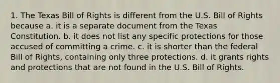 1. The Texas Bill of Rights is different from the U.S. Bill of Rights because a. it is a separate document from the Texas Constitution. b. it does not list any specific protections for those accused of committing a crime. c. it is shorter than the federal Bill of Rights, containing only three protections. d. it grants rights and protections that are not found in the U.S. Bill of Rights.