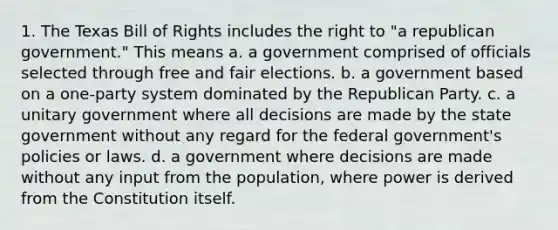 1. The Texas Bill of Rights includes the right to "a republican government." This means a. a government comprised of officials selected through free and fair elections. b. a government based on a one-party system dominated by the Republican Party. c. a unitary government where all decisions are made by the state government without any regard for the federal government's policies or laws. d. a government where decisions are made without any input from the population, where power is derived from the Constitution itself.