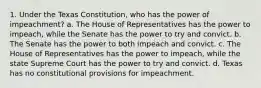 1. Under the Texas Constitution, who has the power of impeachment? a. The House of Representatives has the power to impeach, while the Senate has the power to try and convict. b. The Senate has the power to both impeach and convict. c. The House of Representatives has the power to impeach, while the state Supreme Court has the power to try and convict. d. Texas has no constitutional provisions for impeachment.