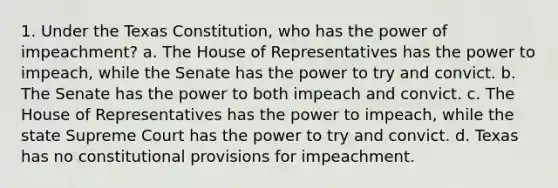 1. Under the Texas Constitution, who has the power of impeachment? a. The House of Representatives has the power to impeach, while the Senate has the power to try and convict. b. The Senate has the power to both impeach and convict. c. The House of Representatives has the power to impeach, while the state Supreme Court has the power to try and convict. d. Texas has no constitutional provisions for impeachment.