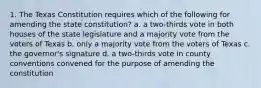 1. The Texas Constitution requires which of the following for amending the state constitution? a. a two-thirds vote in both houses of the state legislature and a majority vote from the voters of Texas b. only a majority vote from the voters of Texas c. the governor's signature d. a two-thirds vote in county conventions convened for the purpose of amending the constitution