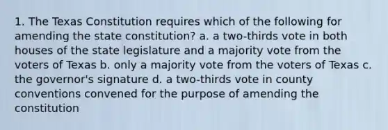 1. The Texas Constitution requires which of the following for amending the state constitution? a. a two-thirds vote in both houses of the state legislature and a majority vote from the voters of Texas b. only a majority vote from the voters of Texas c. the governor's signature d. a two-thirds vote in county conventions convened for the purpose of amending the constitution