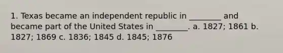 1. Texas became an independent republic in ________ and became part of the United States in ________. a. 1827; 1861 b. 1827; 1869 c. 1836; 1845 d. 1845; 1876