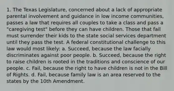 1. The Texas Legislature, concerned about a lack of appropriate parental involvement and guidance in low income communities, passes a law that requires all couples to take a class and pass a "caregiving test" before they can have children. Those that fail must surrender their kids to the state social services department until they pass the test. A federal constitutional challenge to this law would most likely: a. Succeed, because the law facially discriminates against poor people. b. Succeed, because the right to raise children is rooted in the traditions and conscience of our people. c. Fail, because the right to have children is not in the Bill of Rights. d. Fail, because family law is an area reserved to the states by the 10th Amendment.