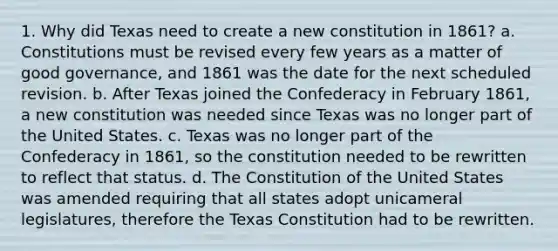 1. Why did Texas need to create a new constitution in 1861? a. Constitutions must be revised every few years as a matter of good governance, and 1861 was the date for the next scheduled revision. b. After Texas joined the Confederacy in February 1861, a new constitution was needed since Texas was no longer part of the United States. c. Texas was no longer part of the Confederacy in 1861, so the constitution needed to be rewritten to reflect that status. d. The Constitution of the United States was amended requiring that all states adopt unicameral legislatures, therefore the Texas Constitution had to be rewritten.