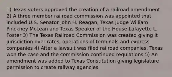 1) Texas voters approved the creation of a railroad amendment 2) A three member railroad commission was appointed that included U.S. Senator John H. Reagan, Texas Judge William Pinckney McLean and Texas Speaker of the House Lafayette L. Foster 3) The Texas Railroad Commission was created giving it jurisdiction over rates, operations of terminals and express companies 4) After a lawsuit was filed railroad companies, Texas won the case and the commission continued regulations 5) An amendment was added to Texas Constitution giving legislature permission to create railway agencies