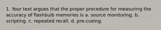 1. Your text argues that the proper procedure for measuring the accuracy of flashbulb memories is a. source monitoring. b. scripting. c. repeated recall. d. pre-cueing.