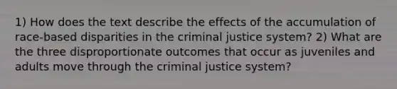 1) How does the text describe the effects of the accumulation of race-based disparities in the criminal justice system? 2) What are the three disproportionate outcomes that occur as juveniles and adults move through the criminal justice system?