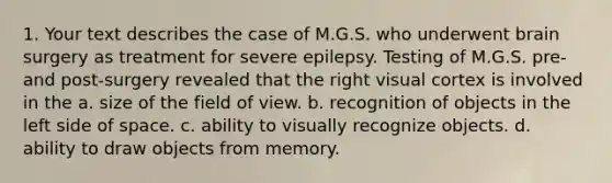 1. Your text describes the case of M.G.S. who underwent brain surgery as treatment for severe epilepsy. Testing of M.G.S. pre- and post-surgery revealed that the right visual cortex is involved in the a. size of the field of view. b. recognition of objects in the left side of space. c. ability to visually recognize objects. d. ability to draw objects from memory.