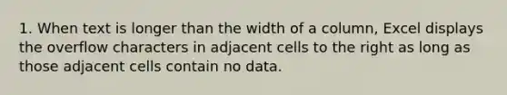 1. When text is longer than the width of a column, Excel displays the overflow characters in adjacent cells to the right as long as those adjacent cells contain no data.