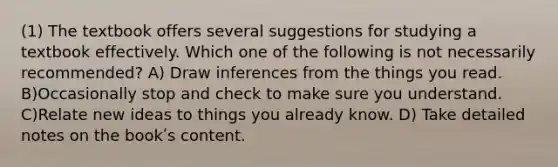 (1) The textbook offers several suggestions for studying a textbook effectively. Which one of the following is not necessarily recommended? A) Draw inferences from the things you read. B)Occasionally stop and check to make sure you understand. C)Relate new ideas to things you already know. D) Take detailed notes on the bookʹs content.